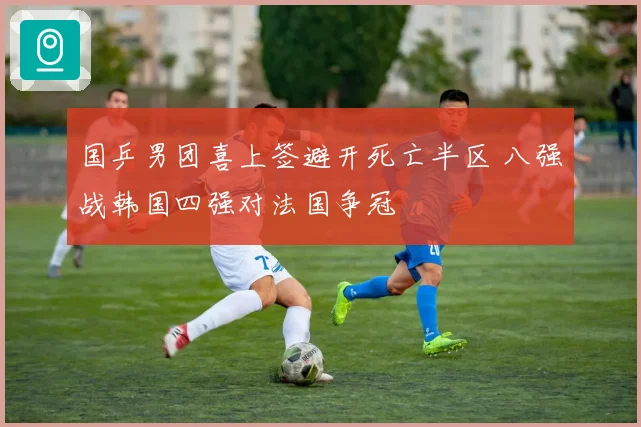 国乒男团喜上签避开死亡半区 八强战韩国四强对法国争冠