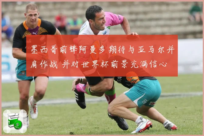 墨西哥前锋阿曼多期待与亚马尔并肩作战 并对世界杯前景充满信心