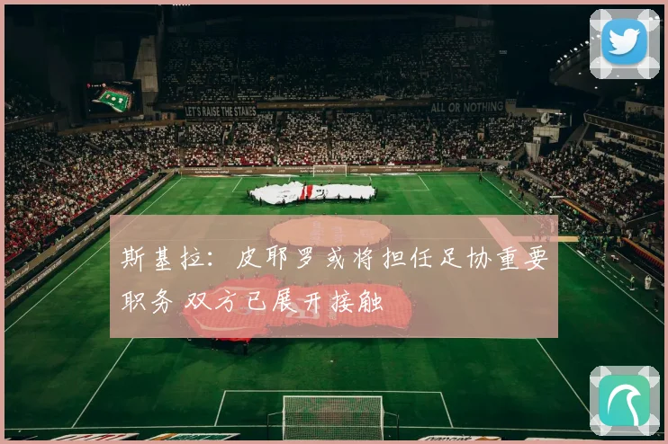 斯基拉：皮耶罗或将担任足协重要职务 双方已展开接触