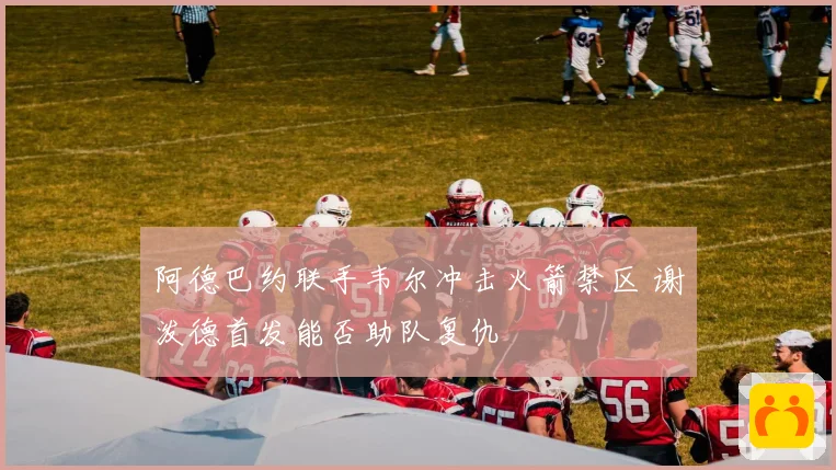 阿德巴约联手韦尔冲击火箭禁区 谢泼德首发能否助队复仇
