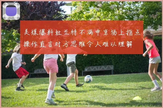 美媒爆料杜兰特不满申京场上指点操作直言对方思维令人难以理解