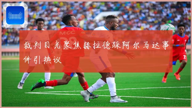 裁判目光聚焦赫拉德踩阿尔马达事件引热议