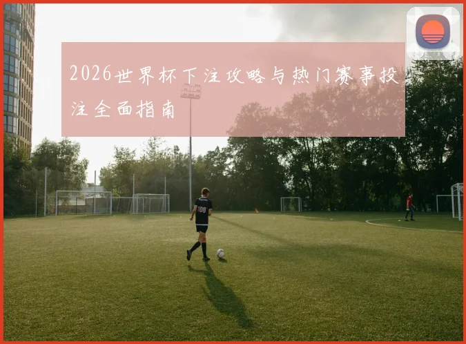 2026世界杯下注攻略与热门赛事投注全面指南